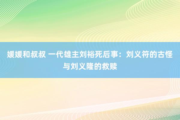 媛媛和叔叔 一代雄主刘裕死后事：刘义符的古怪与刘义隆的救赎
