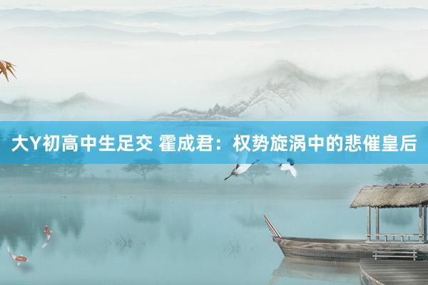 大Y初高中生足交 霍成君：权势旋涡中的悲催皇后