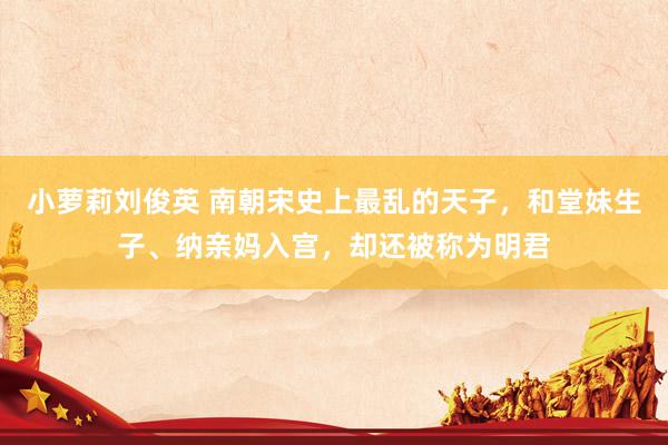 小萝莉刘俊英 南朝宋史上最乱的天子，和堂妹生子、纳亲妈入宫，却还被称为明君