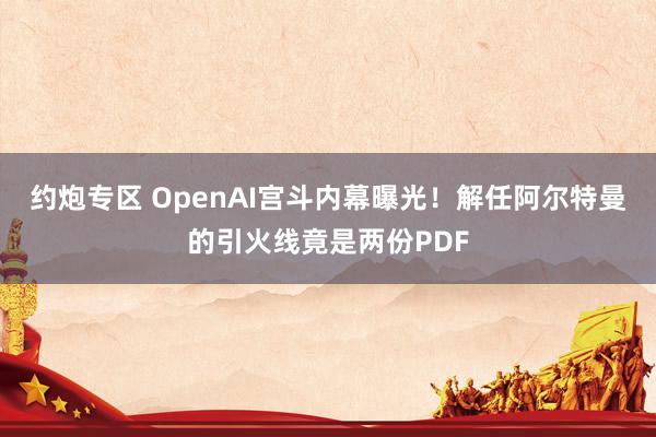 约炮专区 OpenAI宫斗内幕曝光！解任阿尔特曼的引火线竟是两份PDF