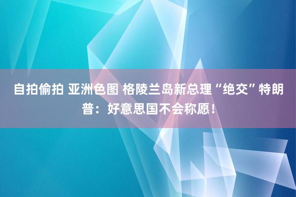 自拍偷拍 亚洲色图 格陵兰岛新总理“绝交”特朗普：好意思国不会称愿！
