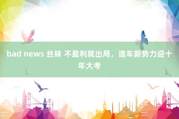 bad news 丝袜 不盈利就出局，造车新势力迎十年大考