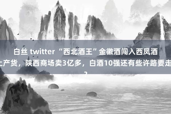 白丝 twitter “西北酒王”金徽酒闯入西凤酒土产货，陕西商场卖3亿多，白酒10强还有些许路要走？