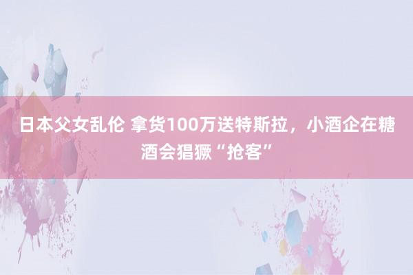 日本父女乱伦 拿货100万送特斯拉，小酒企在糖酒会猖獗“抢客”