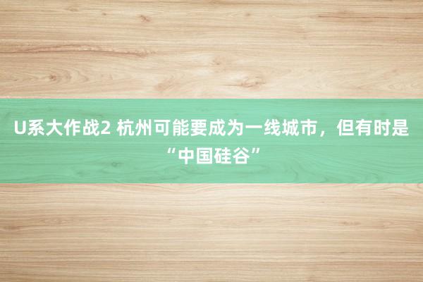 U系大作战2 杭州可能要成为一线城市，但有时是“中国硅谷”