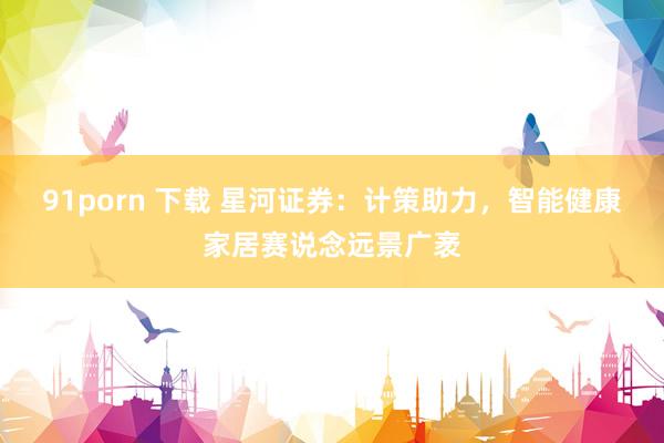 91porn 下载 星河证券：计策助力，智能健康家居赛说念远景广袤