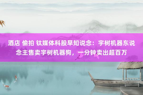 酒店 偷拍 钛媒体科股早知说念：宇树机器东说念主售卖宇树机器狗，一分钟卖出超百万