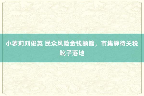 小萝莉刘俊英 民众风险金钱颠簸，市集静待关税靴子落地